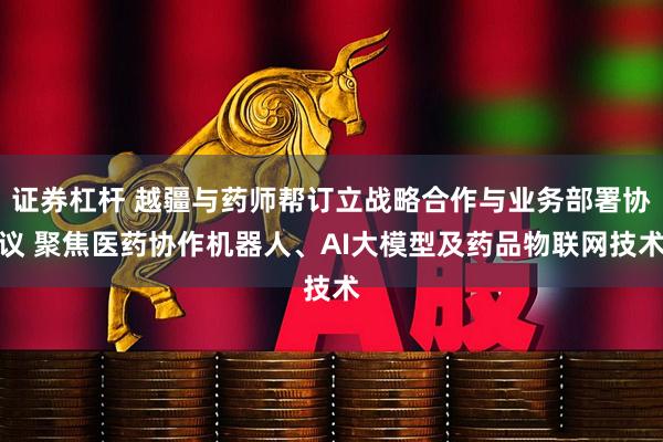 证券杠杆 越疆与药师帮订立战略合作与业务部署协议 聚焦医药协作机器人、AI大模型及药品物联网技术