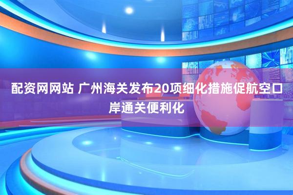 配资网网站 广州海关发布20项细化措施促航空口岸通关便利化