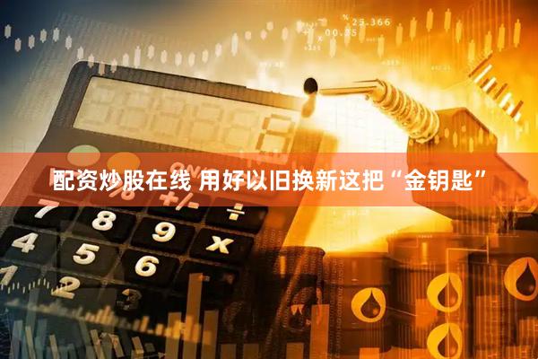 配资炒股在线 用好以旧换新这把“金钥匙”