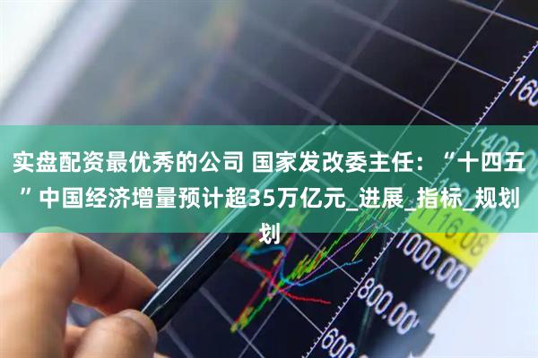 实盘配资最优秀的公司 国家发改委主任：“十四五”中国经济增量预计超35万亿元_进展_指标_规划