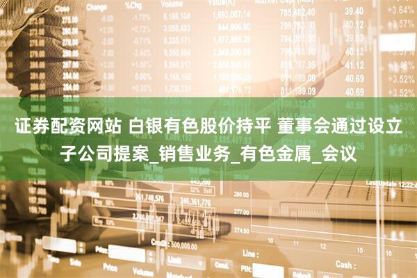 证券配资网站 白银有色股价持平 董事会通过设立子公司提案_销售业务_有色金属_会议