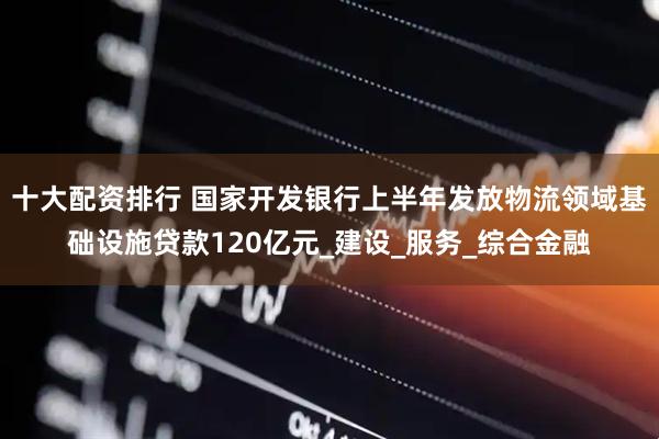 十大配资排行 国家开发银行上半年发放物流领域基础设施贷款120亿元_建设_服务_综合金融