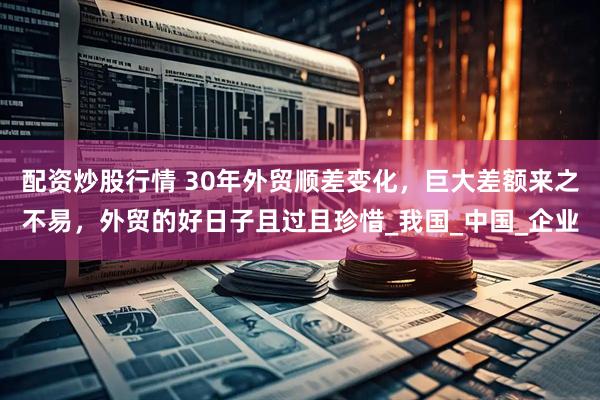 配资炒股行情 30年外贸顺差变化，巨大差额来之不易，外贸的好日子且过且珍惜_我国_中国_企业