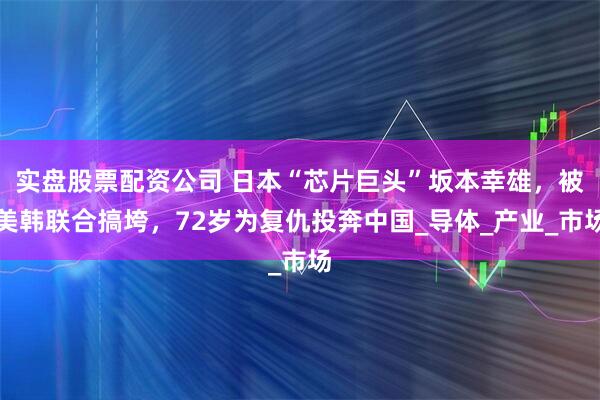 实盘股票配资公司 日本“芯片巨头”坂本幸雄，被美韩联合搞垮，72岁为复仇投奔中国_导体_产业_市场