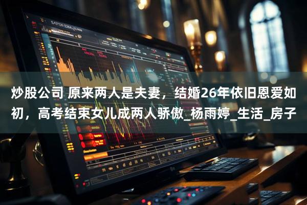 炒股公司 原来两人是夫妻，结婚26年依旧恩爱如初，高考结束女儿成两人骄傲_杨雨婷_生活_房子