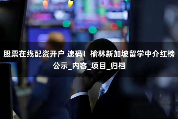 股票在线配资开户 速码！榆林新加坡留学中介红榜公示_内容_项目_归档
