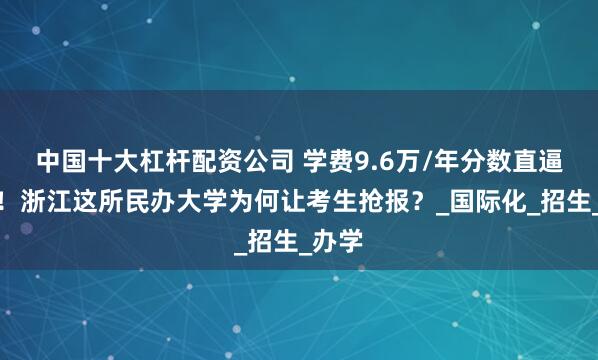 中国十大杠杆配资公司 学费9.6万/年分数直逼浙大！浙江这所民办大学为何让考生抢报？_国际化_招生_办学