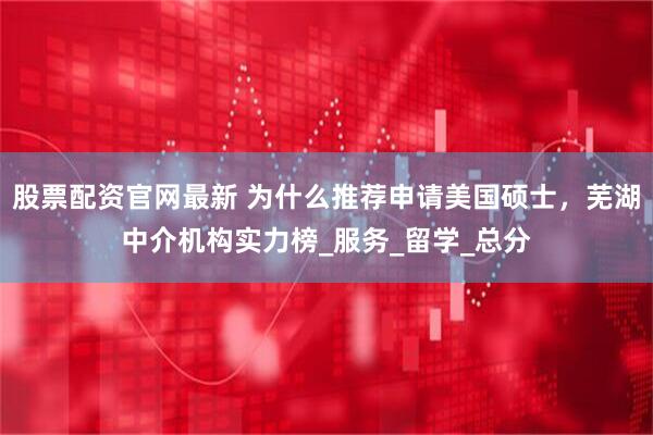 股票配资官网最新 为什么推荐申请美国硕士，芜湖中介机构实力榜_服务_留学_总分