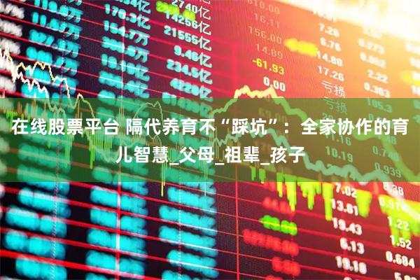 在线股票平台 隔代养育不“踩坑”：全家协作的育儿智慧_父母_祖辈_孩子