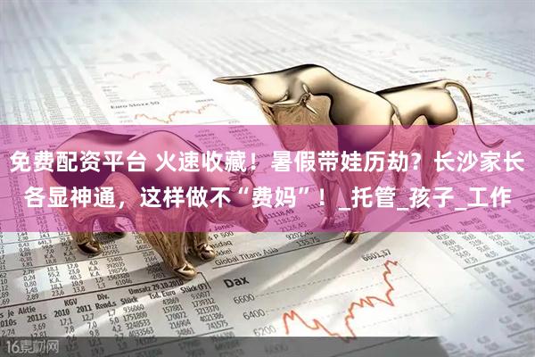 免费配资平台 火速收藏！暑假带娃历劫？长沙家长各显神通，这样做不“费妈”！_托管_孩子_工作