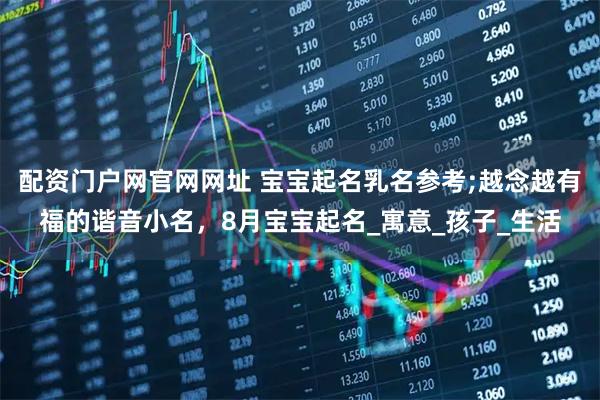 配资门户网官网网址 宝宝起名乳名参考;越念越有福的谐音小名，8月宝宝起名_寓意_孩子_生活