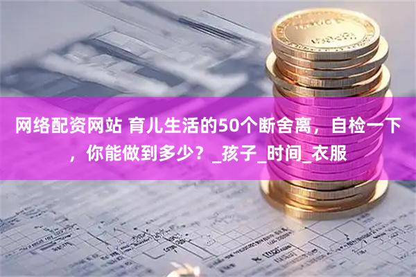 网络配资网站 育儿生活的50个断舍离，自检一下，你能做到多少？_孩子_时间_衣服