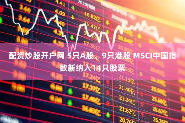 配资炒股开户网 5只A股、9只港股 MSCI中国指数新纳入14只股票