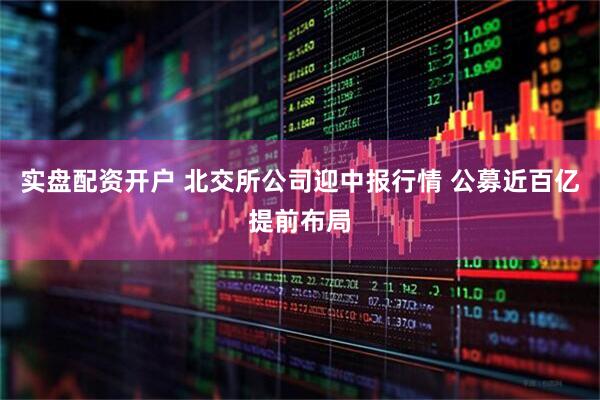 实盘配资开户 北交所公司迎中报行情 公募近百亿提前布局