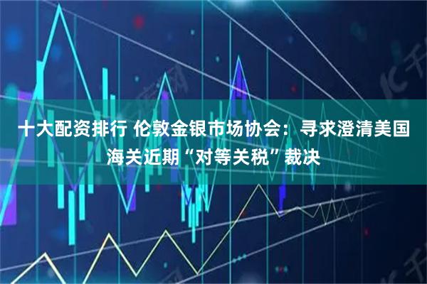 十大配资排行 伦敦金银市场协会：寻求澄清美国海关近期“对等关税”裁决