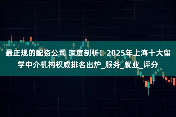最正规的配资公司 深度剖析！2025年上海十大留学中介机构权威排名出炉_服务_就业_评分