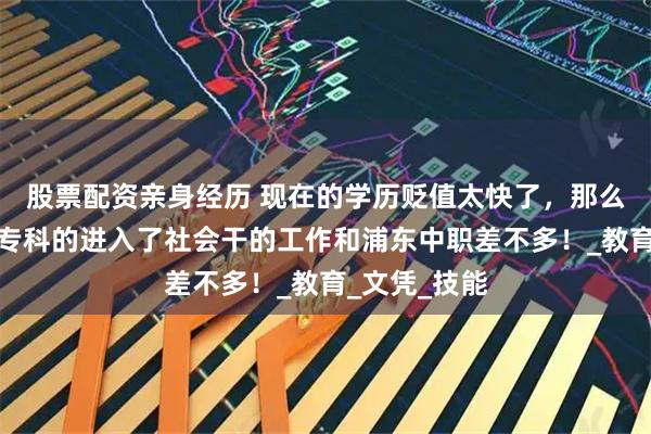 股票配资亲身经历 现在的学历贬值太快了，那么多二本三本专科的进入了社会干的工作和浦东中职差不多！_教育_文凭_技能
