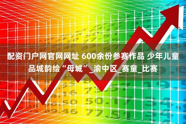 配资门户网官网网址 600余份参赛作品 少年儿童品城韵绘“母城”_渝中区_赛童_比赛
