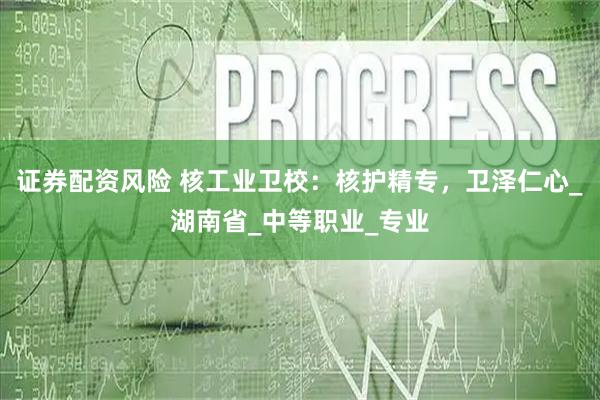 证券配资风险 核工业卫校：核护精专，卫泽仁心_湖南省_中等职业_专业