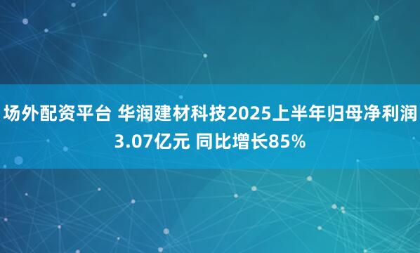 场外配资平台 华润建材科技2025上半年归母净利润3.07亿元 同比增长85%