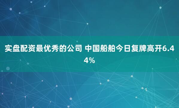 实盘配资最优秀的公司 中国船舶今日复牌高开6.44%