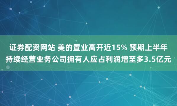 证券配资网站 美的置业高开近15% 预期上半年持续经营业务公司拥有人应占利润增至多3.5亿元