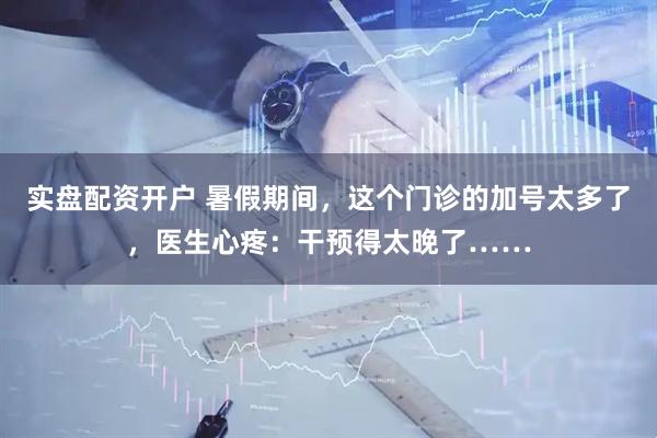 实盘配资开户 暑假期间，这个门诊的加号太多了，医生心疼：干预得太晚了……