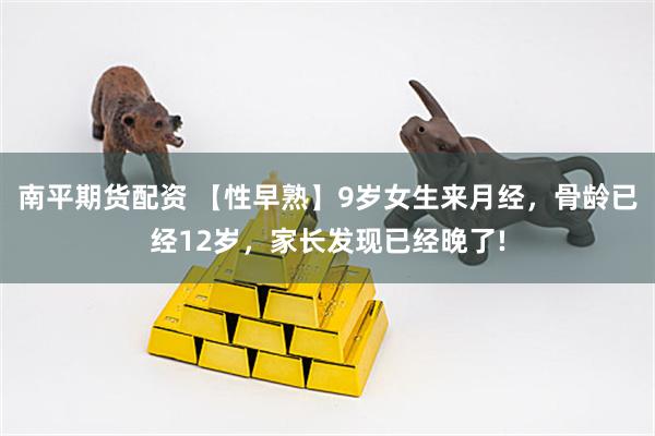 南平期货配资 【性早熟】9岁女生来月经，骨龄已经12岁，家长发现已经晚了!