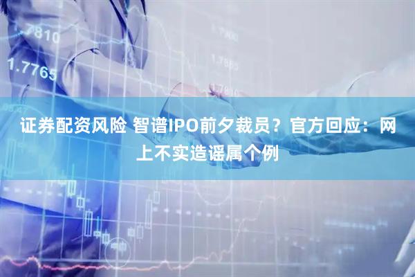 证券配资风险 智谱IPO前夕裁员？官方回应：网上不实造谣属个例