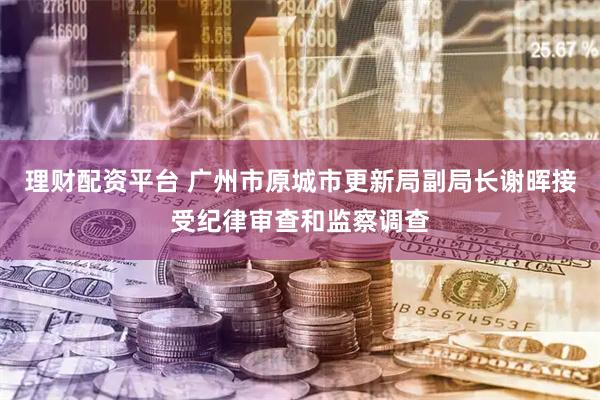 理财配资平台 广州市原城市更新局副局长谢晖接受纪律审查和监察调查