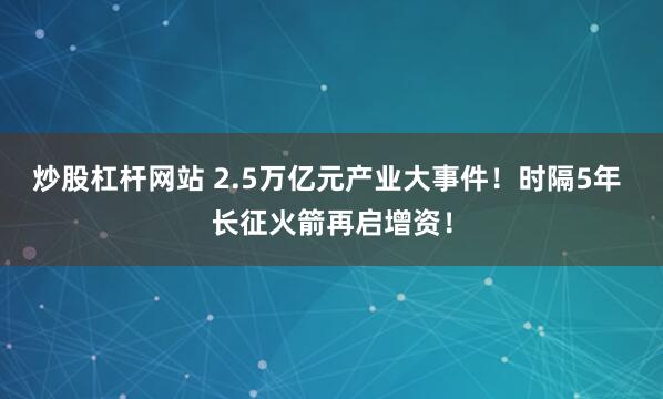 炒股杠杆网站 2.5万亿元产业大事件！时隔5年 长征火箭再启增资！