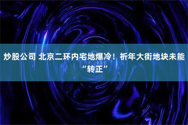 炒股公司 北京二环内宅地爆冷！祈年大街地块未能“转正”