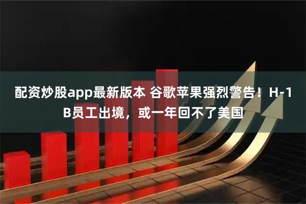 配资炒股app最新版本 谷歌苹果强烈警告！H-1B员工出境，或一年回不了美国