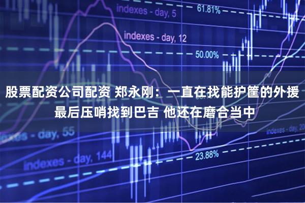 股票配资公司配资 郑永刚：一直在找能护筐的外援 最后压哨找到巴吉 他还在磨合当中