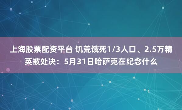 上海股票配资平台 饥荒饿死1/3人口、2.5万精英被处决：5月31日哈萨克在纪念什么