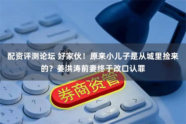配资评测论坛 好家伙！原来小儿子是从城里捡来的？姜洪涛前妻终于改口认罪